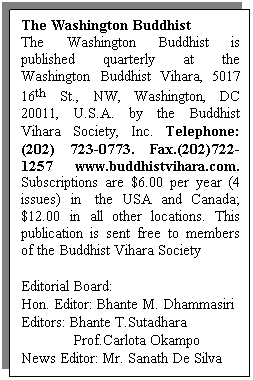 Text Box: The Washington Buddhist
The Washington Buddhist is published quarterly at the Washington Buddhist Vihara, 5017 16th St., NW, Washington, DC 20011, U.S.A. by the Buddhist Vihara Society, Inc. Telephone: (202) 723-0773. Fax.(202)722-1257 www.buddhistvihara.com. Subscriptions are $6.00 per year (4 issues) in  the USA and Canada; $12.00 in all other locations. This publication is sent free to members of the Buddhist Vihara Society
 
Editorial Board:
Hon. Editor: Bhante M. Dhammasiri
Editors: Bhante T.Sutadhara
             Prof.Carlota Okampo
News Editor: Mr. Sanath De Silva
