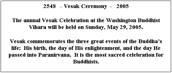 Text Box: 2548   - Vesak Ceremony  -   2005
 
The annual Vesak Celebration at the Washington Buddhist Vihara will be held on Sunday, May 29, 2005.
 
Vesak commemorates the three great events of the Buddha’s life:  His birth, the day of His enlightenment, and the day He passed into Paranirvana.  It is the most sacred celebration for Buddhists.
 
 
